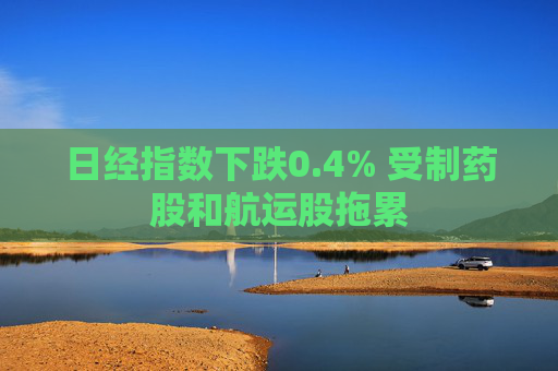 日经指数下跌0.4% 受制药股和航运股拖累
