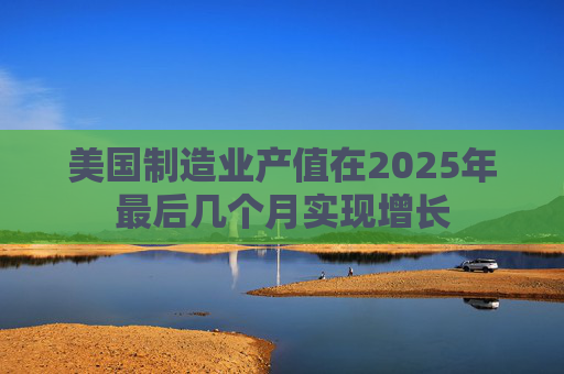 美国制造业产值在2025年最后几个月实现增长
