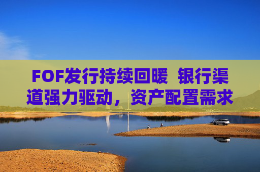 FOF发行持续回暖  银行渠道强力驱动，资产配置需求释放