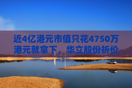 近4亿港元市值只花4750万港元就拿下，华立股份折价并购港股公司部分股权，公告前股价双双大涨