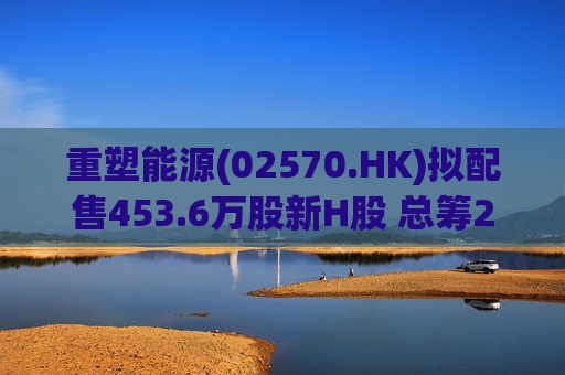 重塑能源(02570.HK)拟配售453.6万股新H股 总筹2.65亿港元