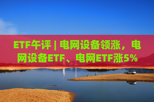 ETF午评 | 电网设备领涨，电网设备ETF、电网ETF涨5%