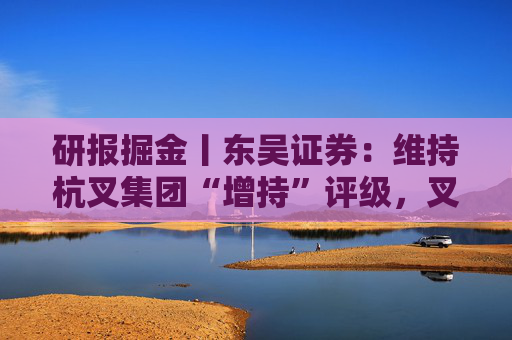 研报掘金丨东吴证券：维持杭叉集团“增持”评级，叉车行业销量增速有望维持稳健