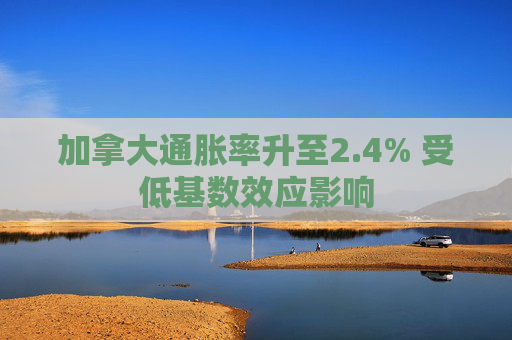 加拿大通胀率升至2.4% 受低基数效应影响