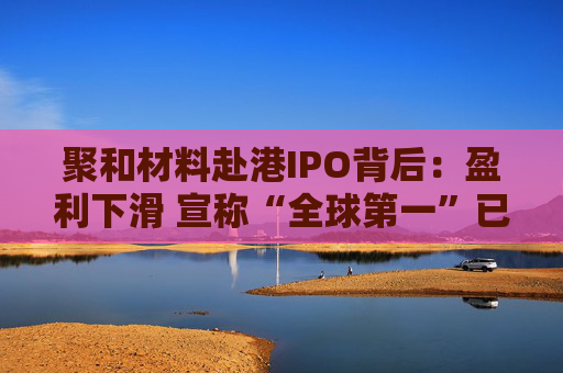 聚和材料赴港IPO背后：盈利下滑 宣称“全球第一”已名不副实 市场份额被竞争对手超越 现金流量净额持续为负