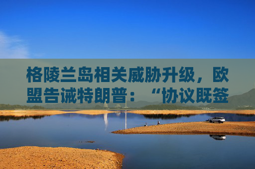 格陵兰岛相关威胁升级，欧盟告诫特朗普：“协议既签，不容反悔”
