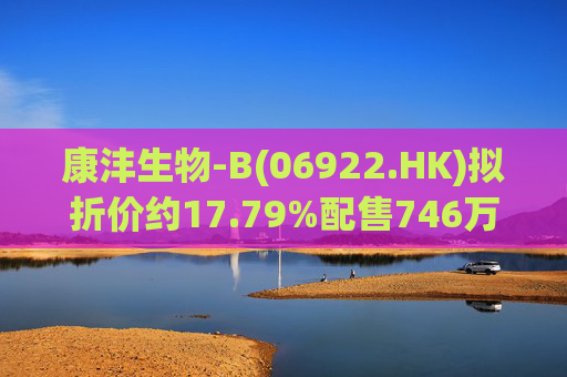 康沣生物-B(06922.HK)拟折价约17.79%配售746万股H股 净筹3973万港元
