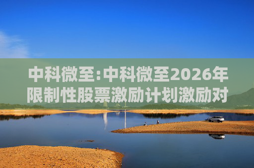 中科微至:中科微至2026年限制性股票激励计划激励对象名单