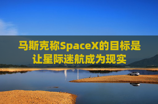 马斯克称SpaceX的目标是让星际迷航成为现实