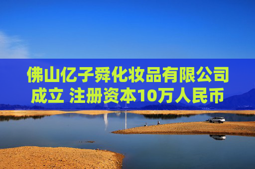 佛山亿子舜化妆品有限公司成立 注册资本10万人民币