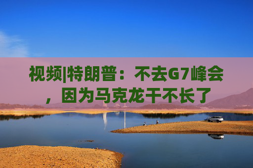视频|特朗普：不去G7峰会，因为马克龙干不长了