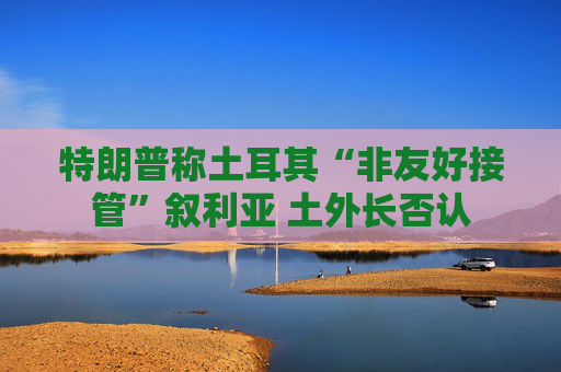 特朗普称土耳其“非友好接管”叙利亚 土外长否认