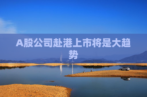 A股公司赴港上市将是大趋势