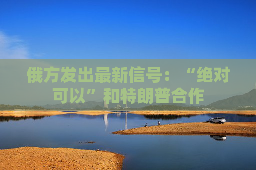 俄方发出最新信号：“绝对可以”和特朗普合作