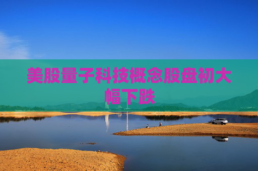 美股量子科技概念股盘初大幅下跌