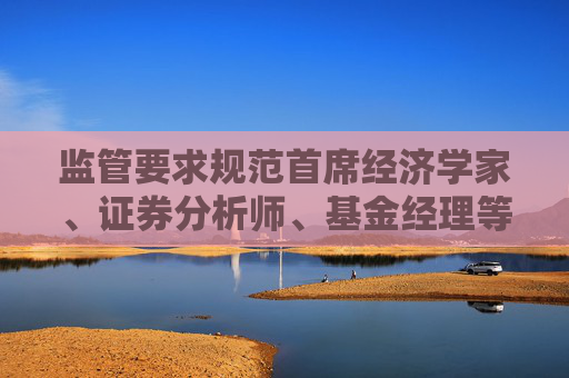 监管要求规范首席经济学家、证券分析师、基金经理等公开发声