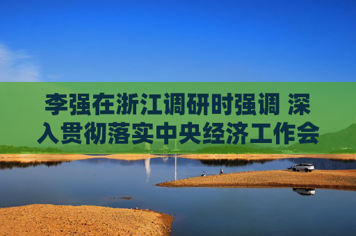 李强在浙江调研时强调 深入贯彻落实中央经济工作会议精神 奋力创造高质量发展新业绩