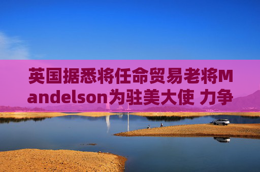 英国据悉将任命贸易老将Mandelson为驻美大使 力争缓解关税压力