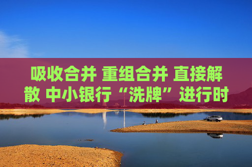 吸收合并 重组合并 直接解散 中小银行“洗牌”进行时
