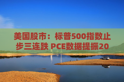 美国股市：标普500指数止步三连跌 PCE数据提振2025年降息预期