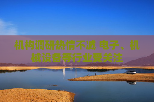 机构调研热情不减 电子、机械设备等行业受关注