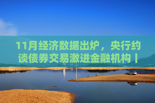 11月经济数据出炉，央行约谈债券交易激进金融机构丨一周热点回顾