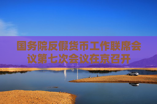国务院反假货币工作联席会议第七次会议在京召开