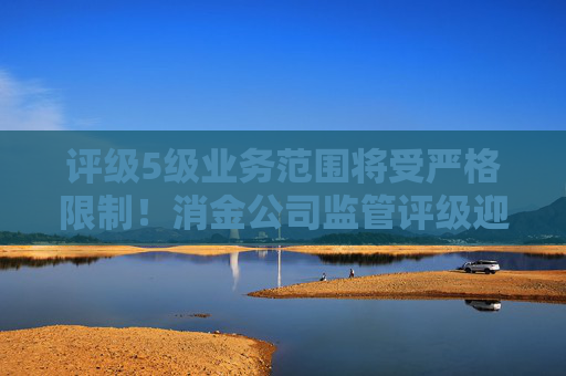 评级5级业务范围将受严格限制！消金公司监管评级迎修订 评级要素五项变七项、新增S级