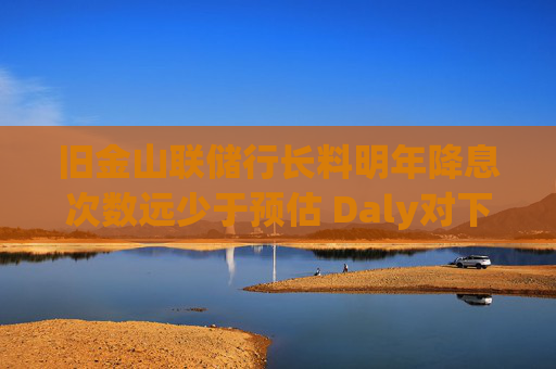 旧金山联储行长料明年降息次数远少于预估 Daly对下调两次“非常安心”