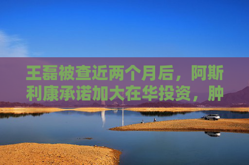 王磊被查近两个月后，阿斯利康承诺加大在华投资，肿瘤药还卖得动吗