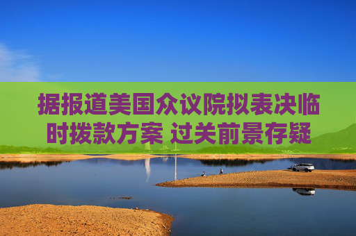 据报道美国众议院拟表决临时拨款方案 过关前景存疑