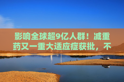 影响全球超9亿人群！减重药又一重大适应症获批，不仅仅治“打呼噜”