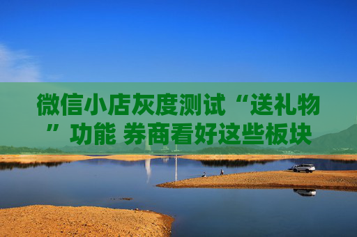 微信小店灰度测试“送礼物”功能 券商看好这些板块