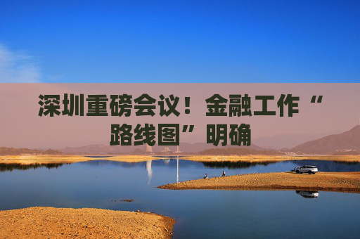 深圳重磅会议！金融工作“路线图”明确