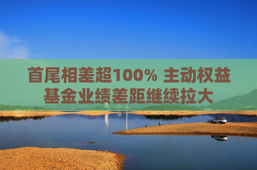 首尾相差超100% 主动权益基金业绩差距继续拉大
