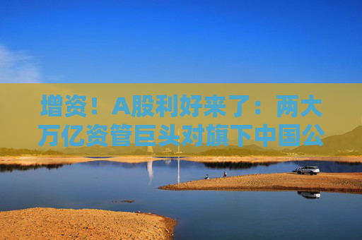 增资！A股利好来了：两大万亿资管巨头对旗下中国公募基金进行新一轮增资