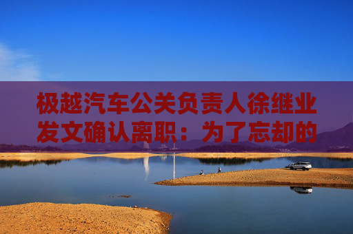 极越汽车公关负责人徐继业发文确认离职：为了忘却的纪念