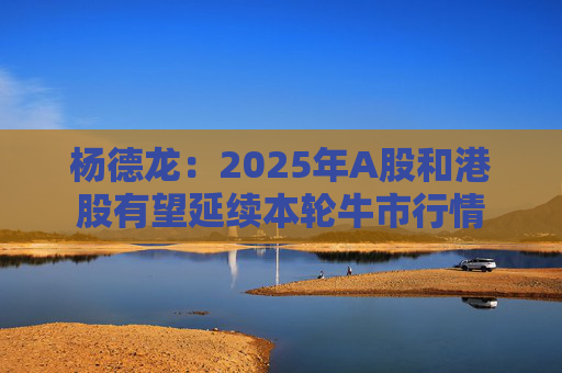 杨德龙：2025年A股和港股有望延续本轮牛市行情