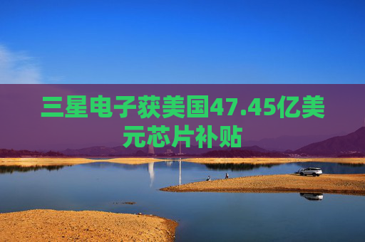 三星电子获美国47.45亿美元芯片补贴