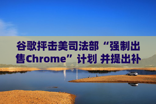 谷歌抨击美司法部“强制出售Chrome”计划 并提出补救措施