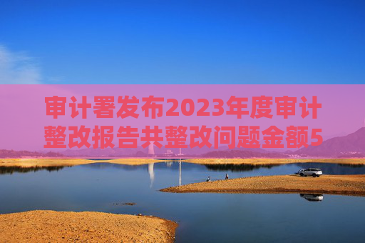 审计署发布2023年度审计整改报告共整改问题金额5380多亿元