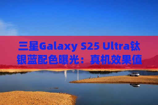 三星Galaxy S25 Ultra钛银蓝配色曝光：真机效果值得期待