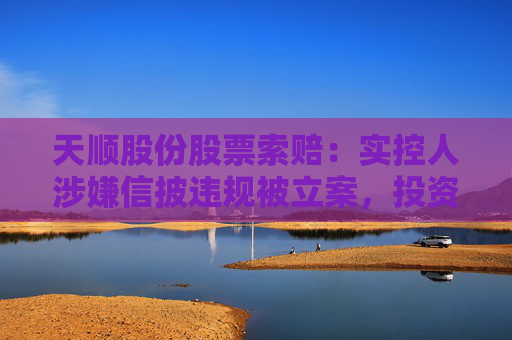 天顺股份股票索赔：实控人涉嫌信披违规被立案，投资者可做索赔准备