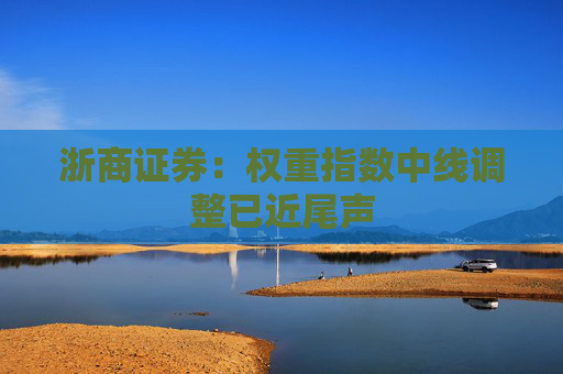 浙商证券：权重指数中线调整已近尾声