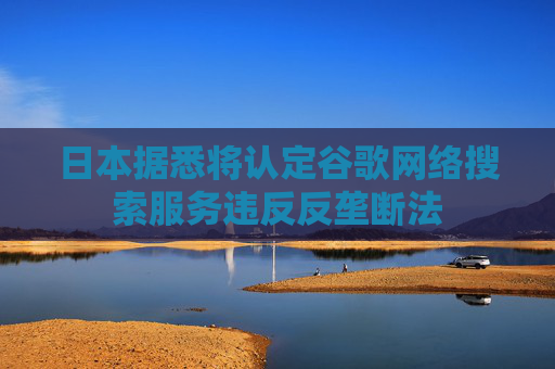 日本据悉将认定谷歌网络搜索服务违反反垄断法
