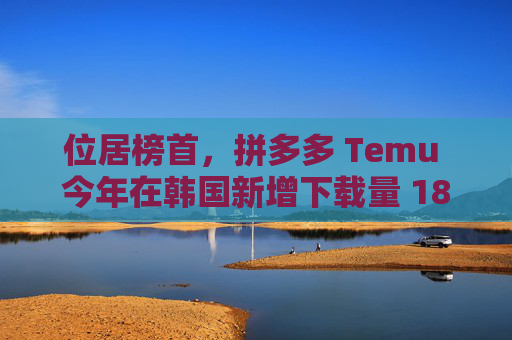 位居榜首，拼多多 Temu 今年在韩国新增下载量 1804 万