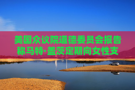 美国众议院道德委员会报告称马特·盖茨定期向女性支付性交易费用