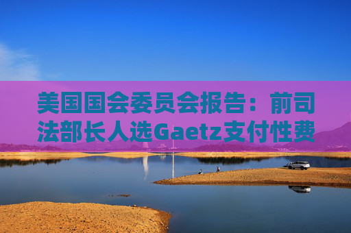美国国会委员会报告：前司法部长人选Gaetz支付性费用 使用非法药物
