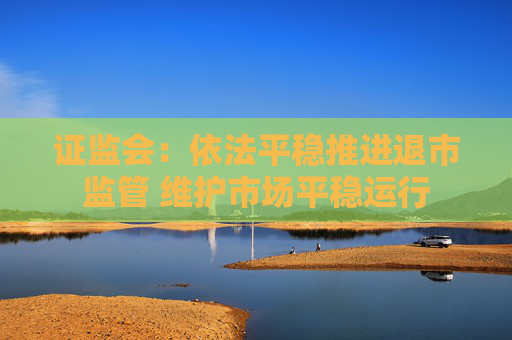 证监会：依法平稳推进退市监管 维护市场平稳运行  第1张