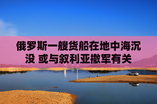 俄罗斯一艘货船在地中海沉没 或与叙利亚撤军有关